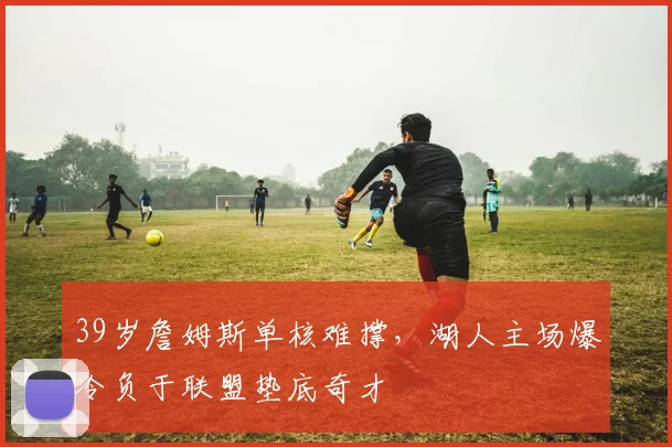 39岁詹姆斯单核难撑,湖人主场爆冷负于联盟垫底奇才 - 澳门美高梅酒店